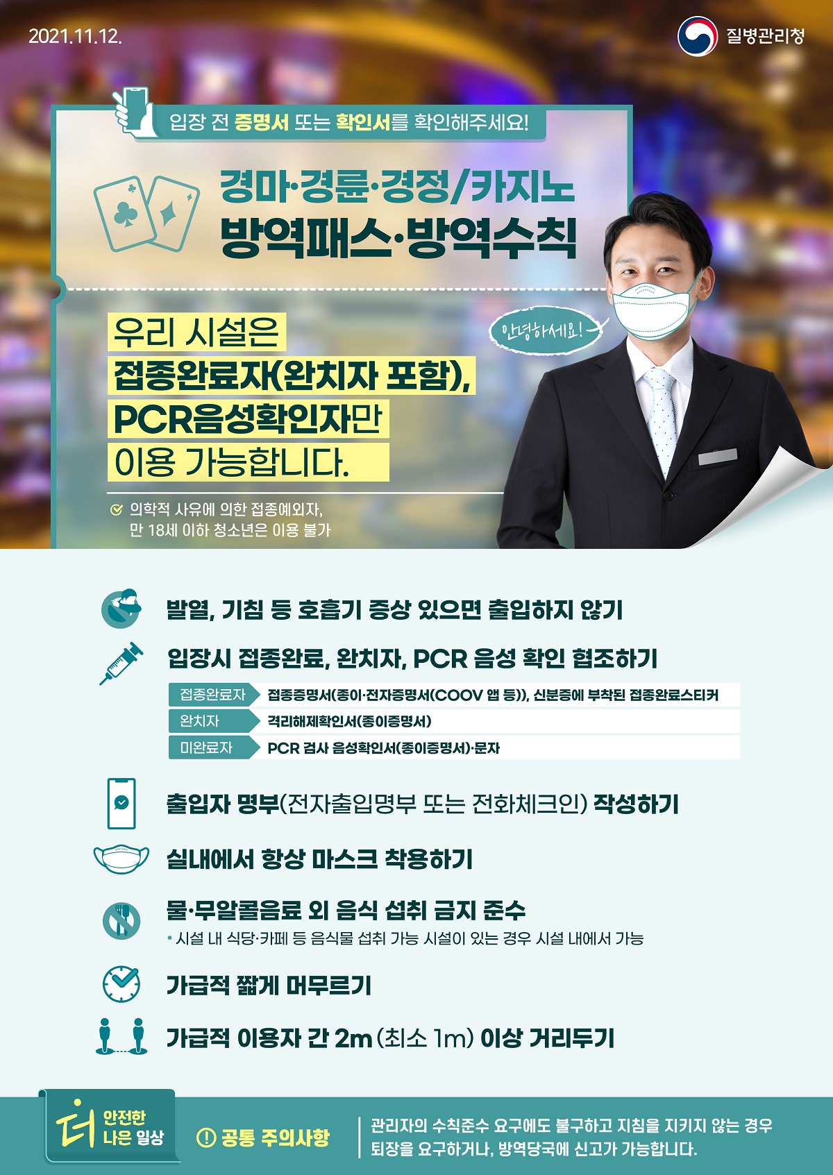 [질병관리청 21년 11월 12일 1페이지 중 1페이지] 경마·경륜·경정/카지노 방역패스·방역수칙, 입장 전 증명서 또는 확인서를 확인해주세요! 안녕하세요! 우리 시설은 접종완료자(완치자 포함), PCR음성확인자만 이용 가능합니다. 의학적 사유에 의한 접종예외자, 만 18세 이하 청소년은 이용 불가, 발열, 기침 등 호흡기 증상 있으면 출입하지 않기, 입장시 접종완료, 완치자, PCR 음성 확인 협조하기, 접종완료자, 종증명서(종이·전자증명서(COOV 앱 등)), 신분증에 부착된 접종완료스티커, 완치자 격리해제확인서(종이증명서), 미완료자 PCR 검사 음성확인서(종이증명서)·문자, 출입자 명부(전자출입명부 또는 전화체크인) 작성하기 실내에서 하상 마스크 착용하기, 물·무알콜음료 외 음식 섭취 금지 준수 *시설 내 식당·카페 등 음식물 섭취 가능 시설이 있는 경우 시설 내에서 가능, 가급적 짧게 머무르기, 가급적 이용자 간 2m(최소 1m) 이상 거리두기, 더 안전한 더 나은 일상, 공통 주의사항, 관리자의 수칙준수 요구에도 불구하고 지침을 지키지 않는 경우 퇴장을 요구하거나, 방역당국에 신고가 가능합니다.